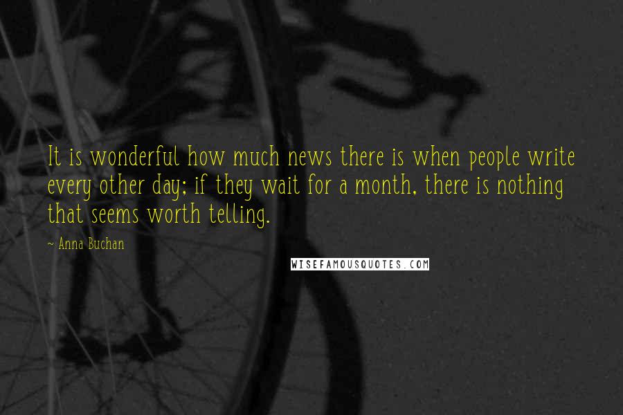 Anna Buchan quotes: It is wonderful how much news there is when people write every other day; if they wait for a month, there is nothing that seems worth telling.