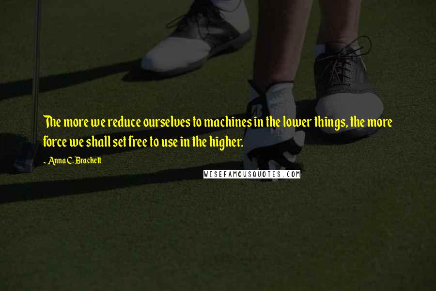 Anna C. Brackett quotes: The more we reduce ourselves to machines in the lower things, the more force we shall set free to use in the higher.