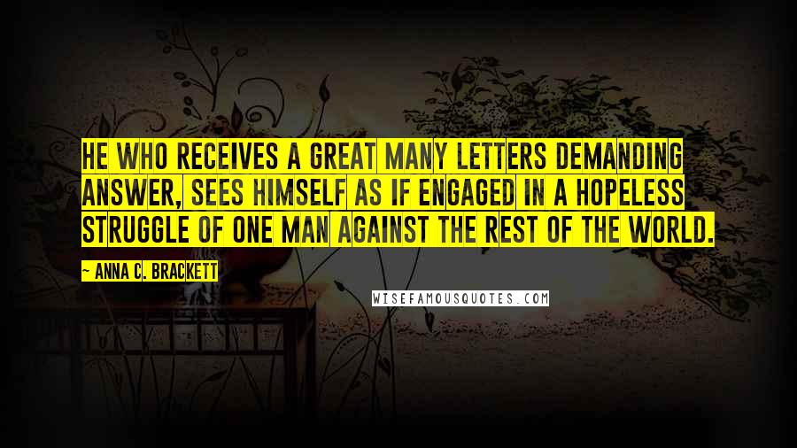 Anna C. Brackett quotes: He who receives a great many letters demanding answer, sees himself as if engaged in a hopeless struggle of one man against the rest of the world.