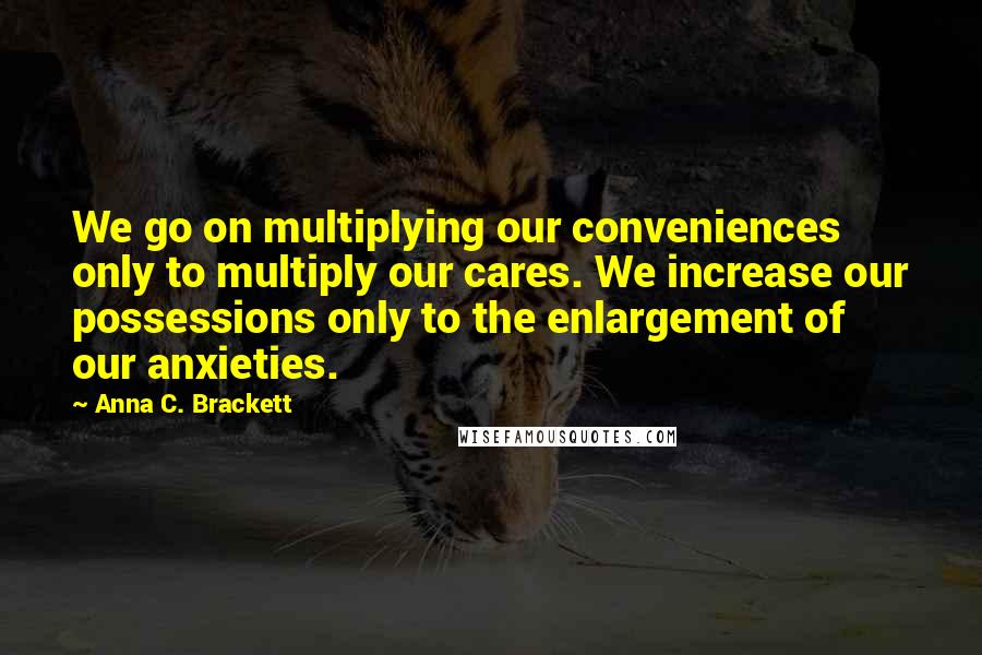 Anna C. Brackett quotes: We go on multiplying our conveniences only to multiply our cares. We increase our possessions only to the enlargement of our anxieties.