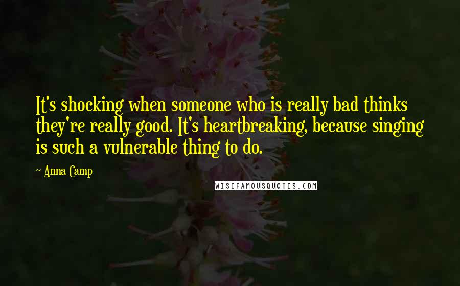 Anna Camp quotes: It's shocking when someone who is really bad thinks they're really good. It's heartbreaking, because singing is such a vulnerable thing to do. Anna Camp quotes: It's shocking when someone who is really bad thinks they're really good. It's heartbreaking, because singing is such a vulnerable thing to do.