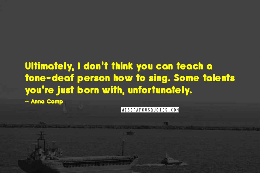 Anna Camp quotes: Ultimately, I don't think you can teach a tone-deaf person how to sing. Some talents you're just born with, unfortunately. Anna Camp quotes: Ultimately, I don't think you can teach a tone-deaf person how to sing. Some talents you're just born with, unfortunately.
