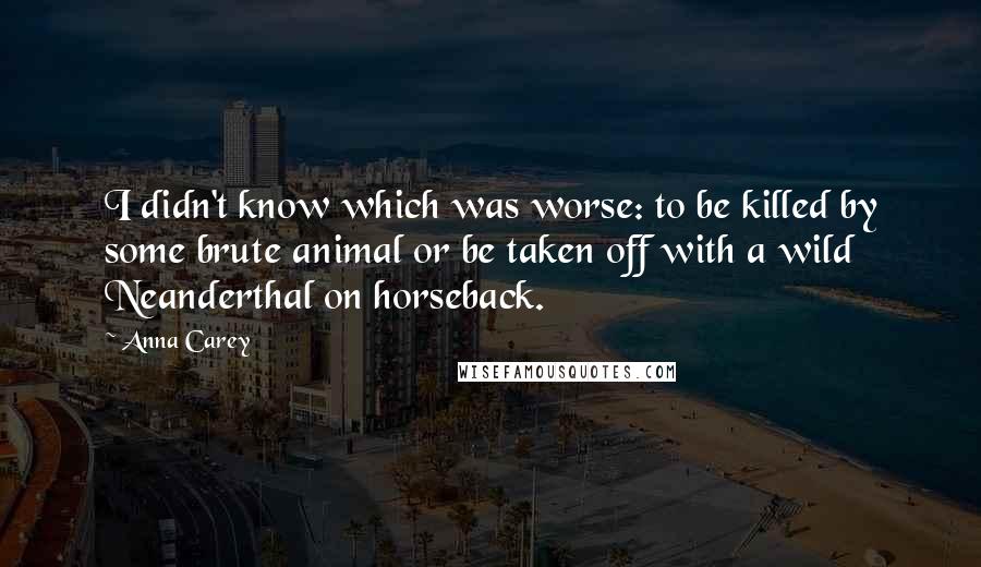 Anna Carey quotes: I didn't know which was worse: to be killed by some brute animal or be taken off with a wild Neanderthal on horseback.