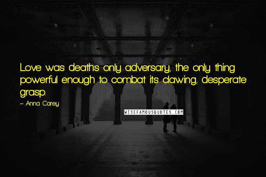 Anna Carey quotes: Love was death's only adversary, the only thing powerful enough to combat its clawing, desperate grasp. Anna Carey quotes: Love was death's only adversary, the only thing powerful enough to combat its clawing, desperate grasp.