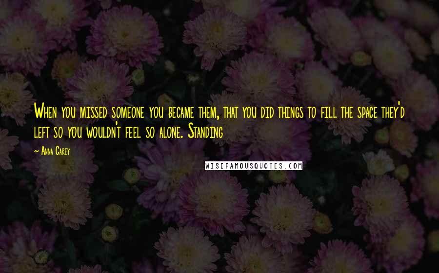 Anna Carey quotes: When you missed someone you became them, that you did things to fill the space they'd left so you wouldn't feel so alone. Standing Anna Carey quotes: When you missed someone you became them, that you did things to fill the space they'd left so you wouldn't feel so alone. Standing