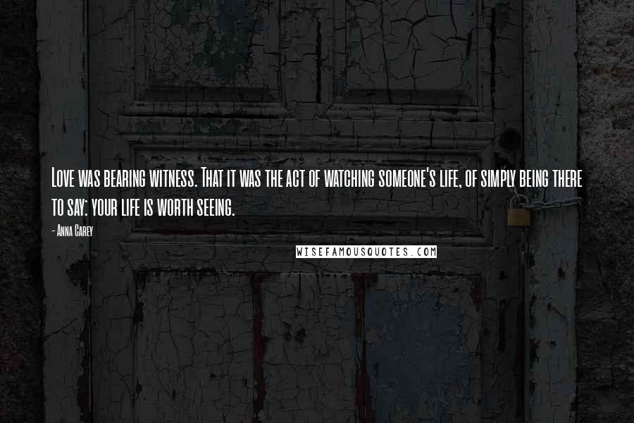 Anna Carey quotes: Love was bearing witness. That it was the act of watching someone's life, of simply being there to say: your life is worth seeing. Anna Carey quotes: Love was bearing witness. That it was the act of watching someone's life, of simply being there to say: your life is worth seeing.