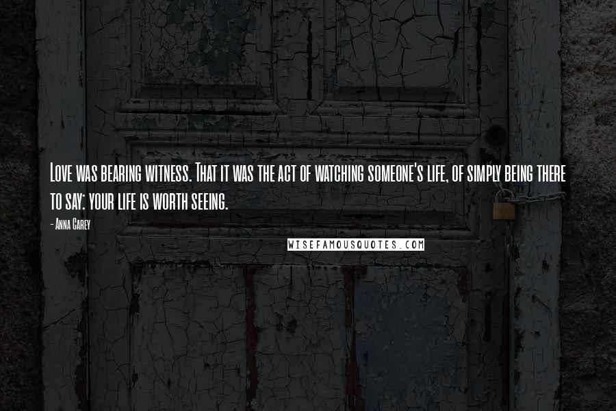 Anna Carey quotes: Love was bearing witness. That it was the act of watching someone's life, of simply being there to say: your life is worth seeing.