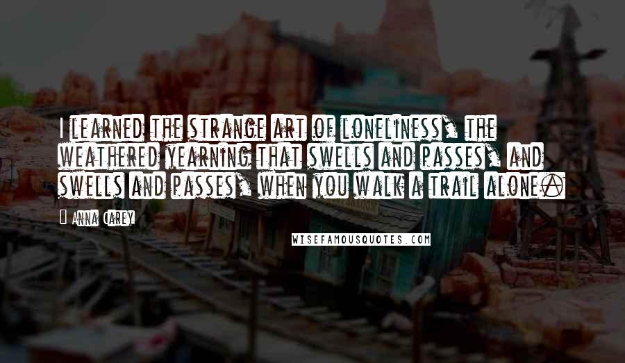 Anna Carey quotes: I learned the strange art of loneliness, the weathered yearning that swells and passes, and swells and passes, when you walk a trail alone.