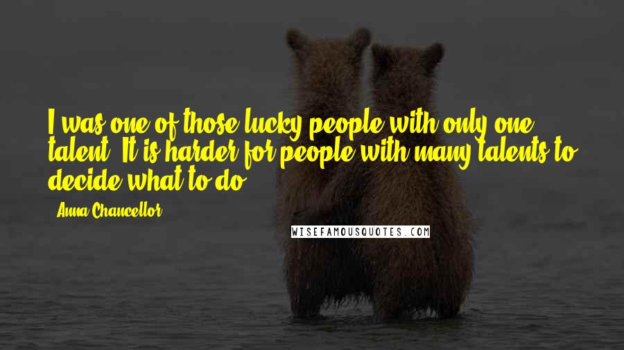 Anna Chancellor quotes: I was one of those lucky people with only one talent. It is harder for people with many talents to decide what to do.