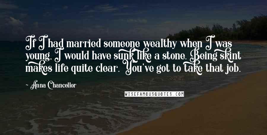 Anna Chancellor quotes: If I had married someone wealthy when I was young, I would have sunk like a stone. Being skint makes life quite clear. You've got to take that job.