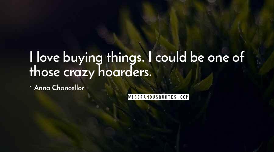 Anna Chancellor quotes: I love buying things. I could be one of those crazy hoarders.