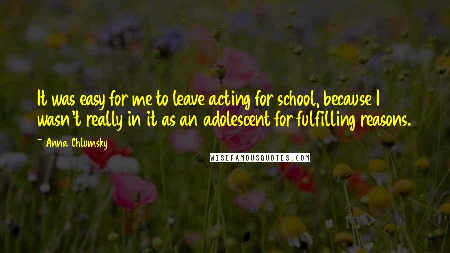 Anna Chlumsky quotes: It was easy for me to leave acting for school, because I wasn't really in it as an adolescent for fulfilling reasons.