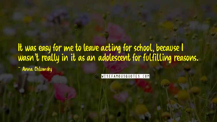 Anna Chlumsky quotes: It was easy for me to leave acting for school, because I wasn't really in it as an adolescent for fulfilling reasons. Anna Chlumsky quotes: It was easy for me to leave acting for school, because I wasn't really in it as an adolescent for fulfilling reasons.