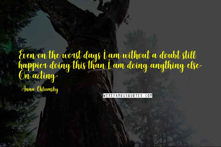 Anna Chlumsky quotes: Even on the worst days I am without a doubt still happier doing this than I am doing anything else. On acting. Anna Chlumsky quotes: Even on the worst days I am without a doubt still happier doing this than I am doing anything else. On acting.