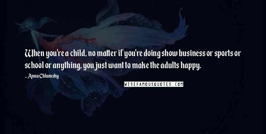 Anna Chlumsky quotes: When you're a child, no matter if you're doing show business or sports or school or anything, you just want to make the adults happy.