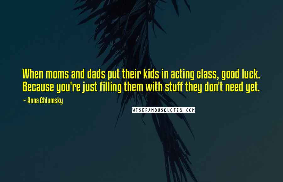 Anna Chlumsky quotes: When moms and dads put their kids in acting class, good luck. Because you're just filling them with stuff they don't need yet.