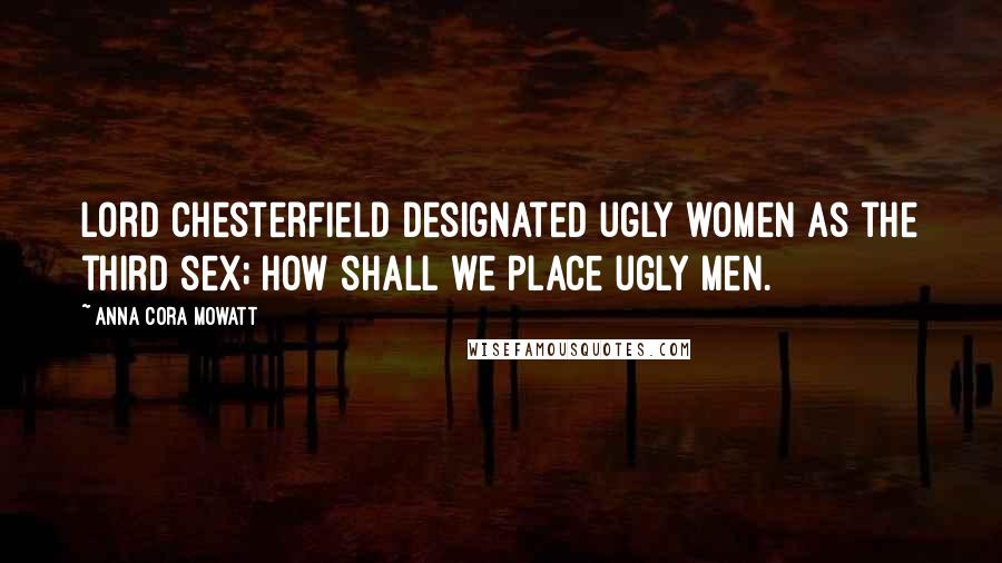 Anna Cora Mowatt quotes: Lord Chesterfield designated ugly women as the third sex; how shall we place ugly men.