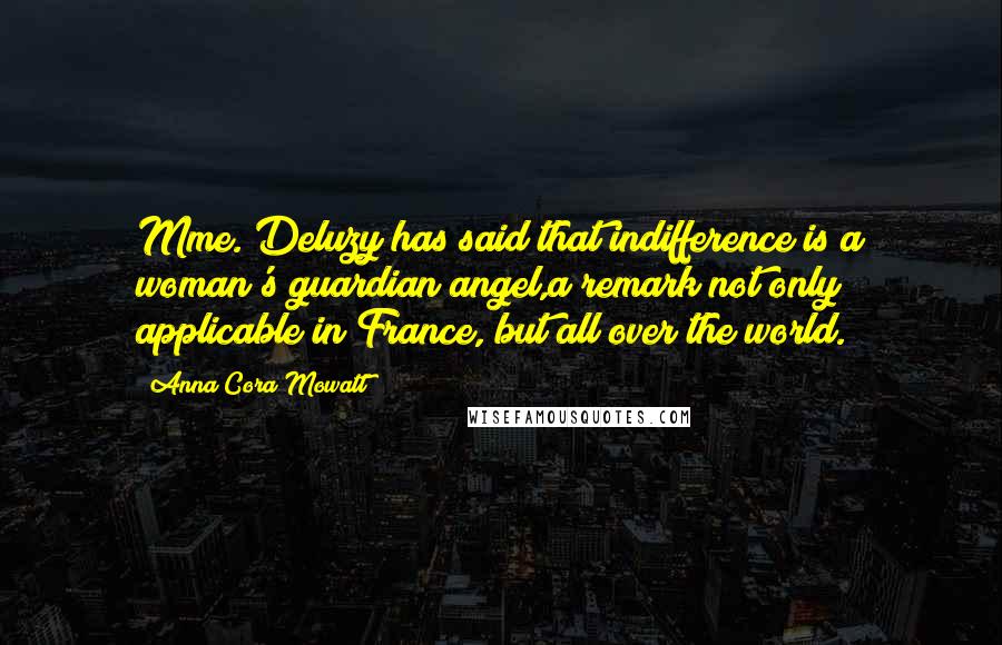 Anna Cora Mowatt quotes: Mme. Deluzy has said that indifference is a woman's guardian angel,a remark not only applicable in France, but all over the world. Anna Cora Mowatt quotes: Mme. Deluzy has said that indifference is a woman's guardian angel,a remark not only applicable in France, but all over the world.