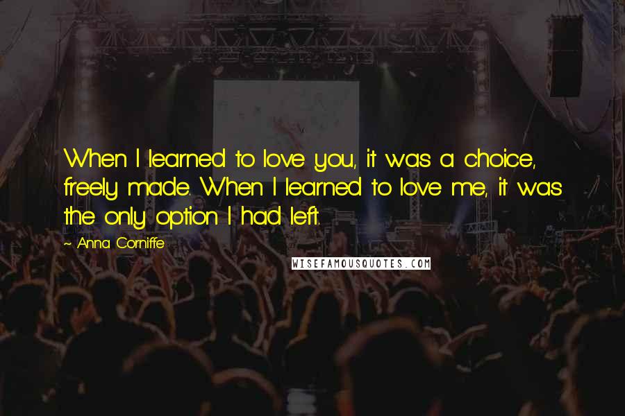 Anna Corniffe quotes: When I learned to love you, it was a choice, freely made. When I learned to love me, it was the only option I had left. Anna Corniffe quotes: When I learned to love you, it was a choice, freely made. When I learned to love me, it was the only option I had left.