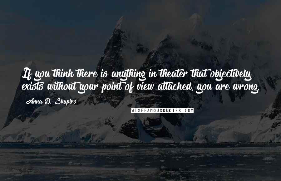 Anna D. Shapiro quotes: If you think there is anything in theater that objectively exists without your point of view attached, you are wrong.