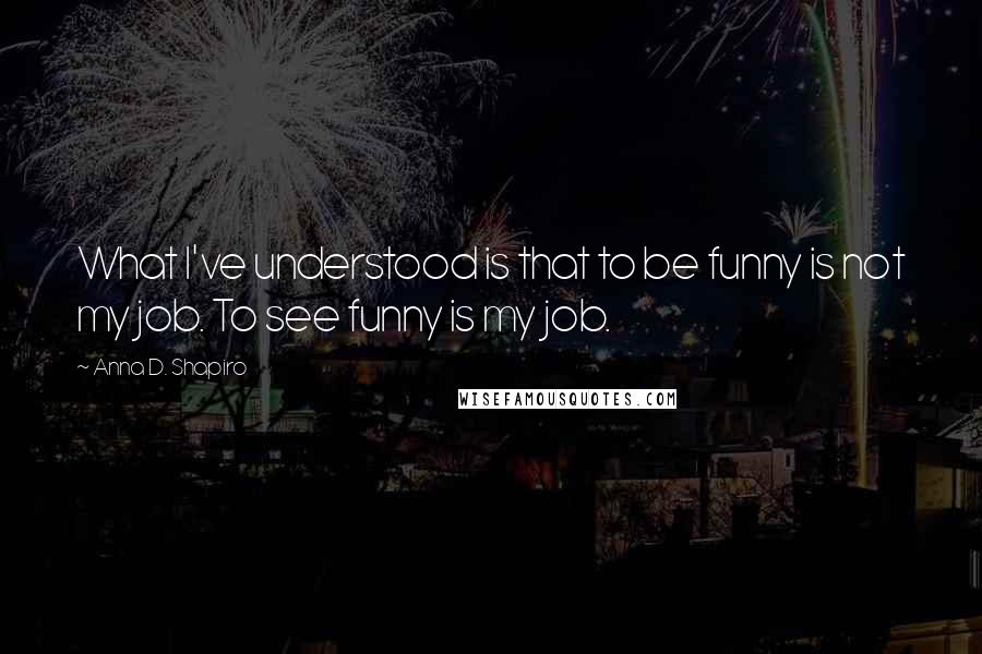 Anna D. Shapiro quotes: What I've understood is that to be funny is not my job. To see funny is my job.