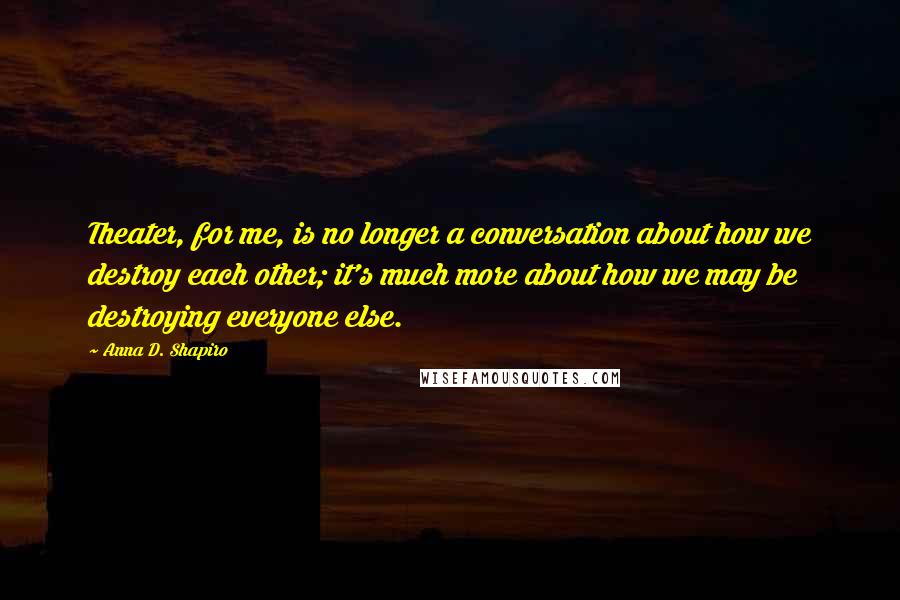 Anna D. Shapiro quotes: Theater, for me, is no longer a conversation about how we destroy each other; it's much more about how we may be destroying everyone else.