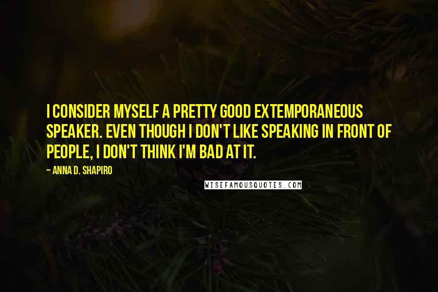 Anna D. Shapiro quotes: I consider myself a pretty good extemporaneous speaker. Even though I don't like speaking in front of people, I don't think I'm bad at it.