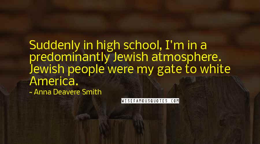 Anna Deavere Smith quotes: Suddenly in high school, I'm in a predominantly Jewish atmosphere. Jewish people were my gate to white America. Anna Deavere Smith quotes: Suddenly in high school, I'm in a predominantly Jewish atmosphere. Jewish people were my gate to white America.