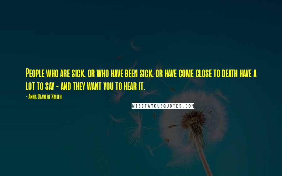 Anna Deavere Smith quotes: People who are sick, or who have been sick, or have come close to death have a lot to say - and they want you to hear it. Anna Deavere Smith quotes: People who are sick, or who have been sick, or have come close to death have a lot to say - and they want you to hear it.