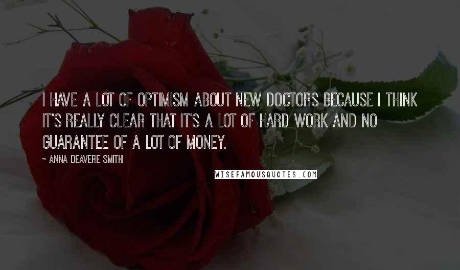 Anna Deavere Smith quotes: I have a lot of optimism about new doctors because I think it's really clear that it's a lot of hard work and no guarantee of a lot of money. Anna Deavere Smith quotes: I have a lot of optimism about new doctors because I think it's really clear that it's a lot of hard work and no guarantee of a lot of money.