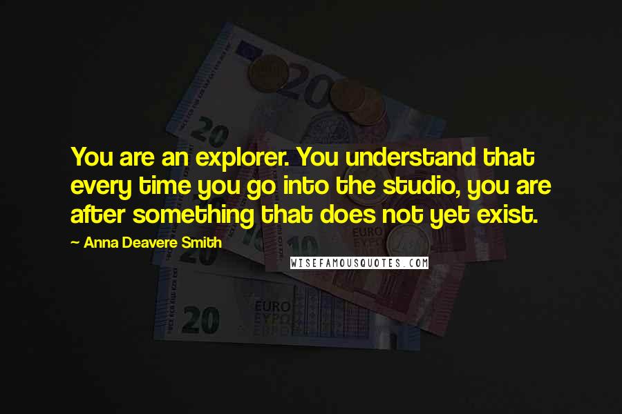 Anna Deavere Smith quotes: You are an explorer. You understand that every time you go into the studio, you are after something that does not yet exist. Anna Deavere Smith quotes: You are an explorer. You understand that every time you go into the studio, you are after something that does not yet exist.