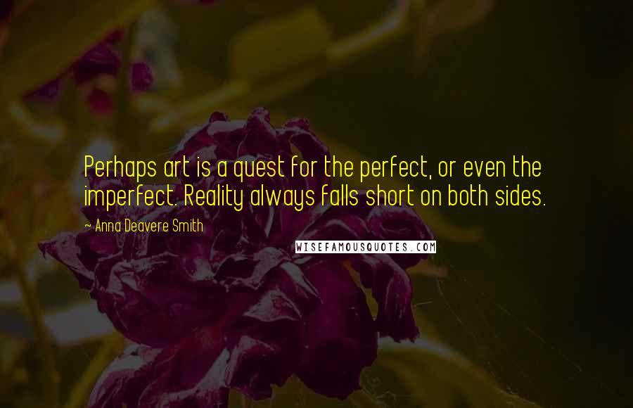 Anna Deavere Smith quotes: Perhaps art is a quest for the perfect, or even the imperfect. Reality always falls short on both sides. Anna Deavere Smith quotes: Perhaps art is a quest for the perfect, or even the imperfect. Reality always falls short on both sides.
