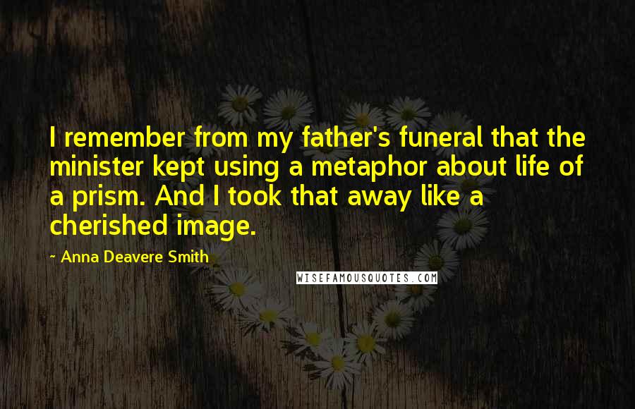 Anna Deavere Smith quotes: I remember from my father's funeral that the minister kept using a metaphor about life of a prism. And I took that away like a cherished image. Anna Deavere Smith quotes: I remember from my father's funeral that the minister kept using a metaphor about life of a prism. And I took that away like a cherished image.