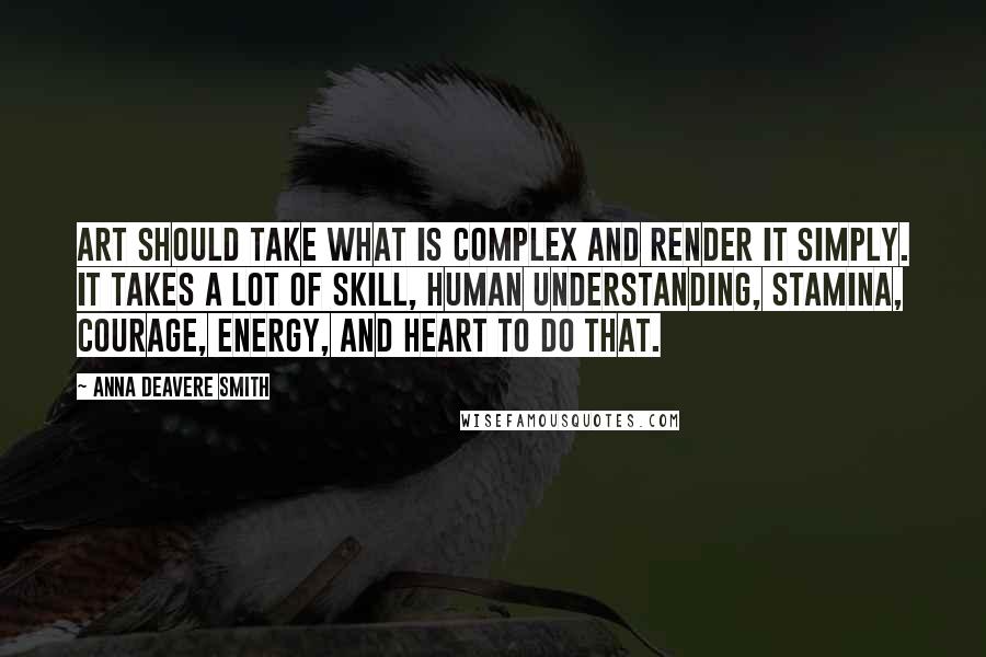 Anna Deavere Smith quotes: Art should take what is complex and render it simply. It takes a lot of skill, human understanding, stamina, courage, energy, and heart to do that. Anna Deavere Smith quotes: Art should take what is complex and render it simply. It takes a lot of skill, human understanding, stamina, courage, energy, and heart to do that.