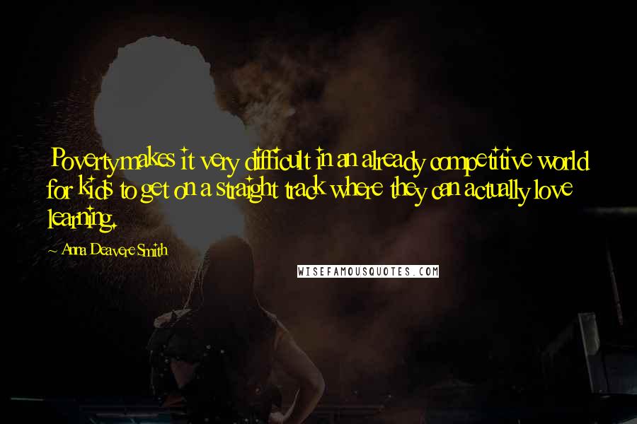 Anna Deavere Smith quotes: Poverty makes it very difficult in an already competitive world for kids to get on a straight track where they can actually love learning. Anna Deavere Smith quotes: Poverty makes it very difficult in an already competitive world for kids to get on a straight track where they can actually love learning.