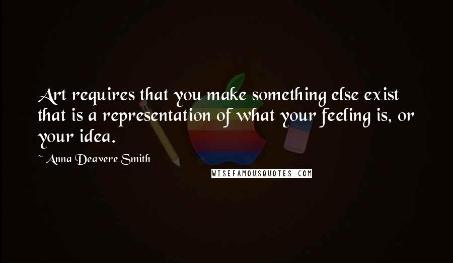 Anna Deavere Smith quotes: Art requires that you make something else exist that is a representation of what your feeling is, or your idea. Anna Deavere Smith quotes: Art requires that you make something else exist that is a representation of what your feeling is, or your idea.