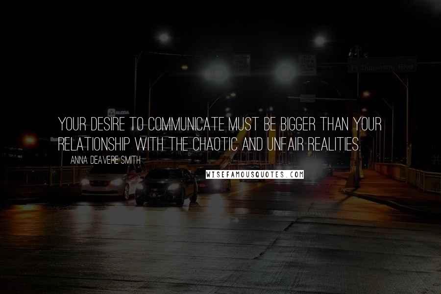 Anna Deavere Smith quotes: Your desire to communicate must be bigger than your relationship with the chaotic and unfair realities. Anna Deavere Smith quotes: Your desire to communicate must be bigger than your relationship with the chaotic and unfair realities.