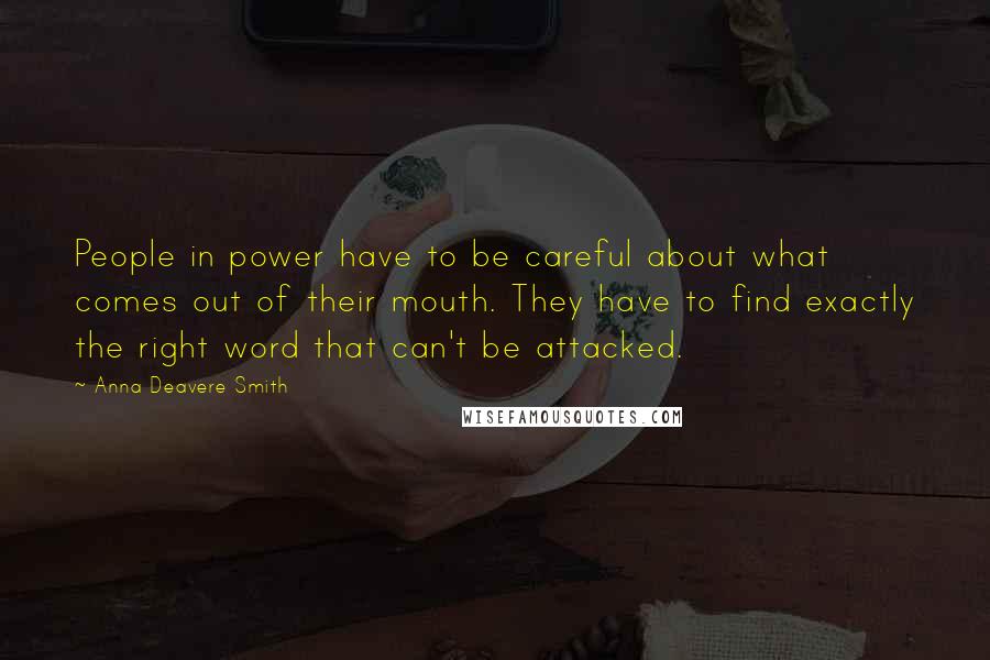 Anna Deavere Smith quotes: People in power have to be careful about what comes out of their mouth. They have to find exactly the right word that can't be attacked. Anna Deavere Smith quotes: People in power have to be careful about what comes out of their mouth. They have to find exactly the right word that can't be attacked.