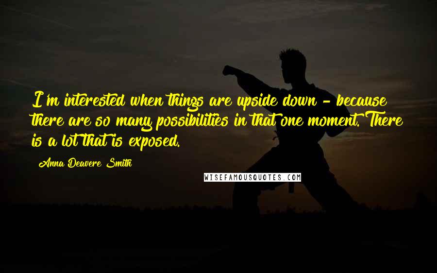 Anna Deavere Smith quotes: I'm interested when things are upside down - because there are so many possibilities in that one moment. There is a lot that is exposed. Anna Deavere Smith quotes: I'm interested when things are upside down - because there are so many possibilities in that one moment. There is a lot that is exposed.