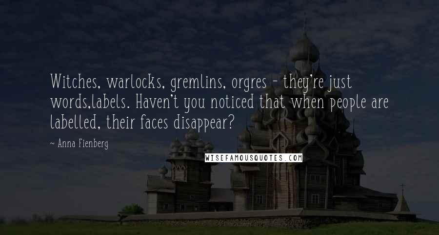 Anna Fienberg quotes: Witches, warlocks, gremlins, orgres - they're just words,labels. Haven't you noticed that when people are labelled, their faces disappear? Anna Fienberg quotes: Witches, warlocks, gremlins, orgres - they're just words,labels. Haven't you noticed that when people are labelled, their faces disappear?