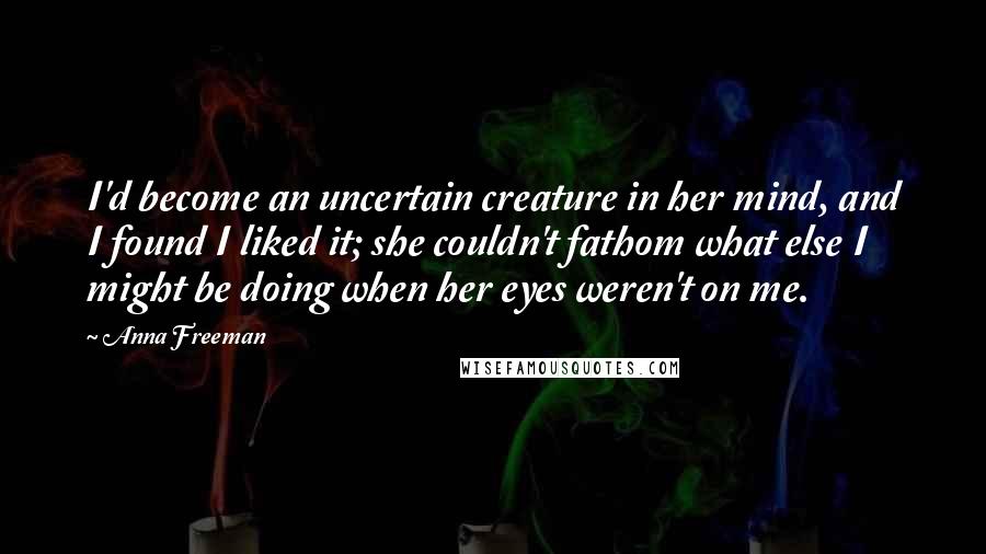 Anna Freeman quotes: I'd become an uncertain creature in her mind, and I found I liked it; she couldn't fathom what else I might be doing when her eyes weren't on me.