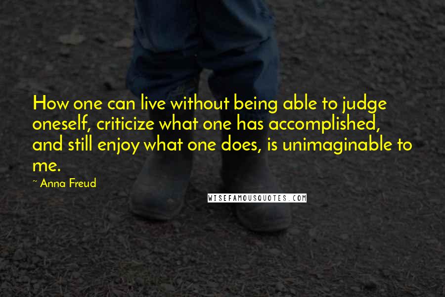 Anna Freud quotes: How one can live without being able to judge oneself, criticize what one has accomplished, and still enjoy what one does, is unimaginable to me. Anna Freud quotes: How one can live without being able to judge oneself, criticize what one has accomplished, and still enjoy what one does, is unimaginable to me.