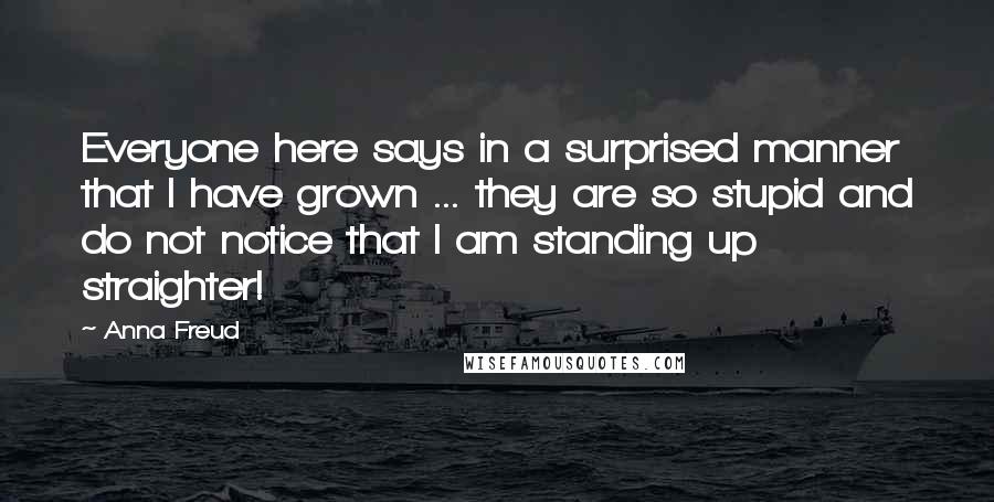 Anna Freud quotes: Everyone here says in a surprised manner that I have grown ... they are so stupid and do not notice that I am standing up straighter!