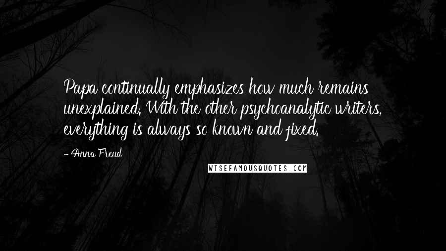 Anna Freud quotes: Papa continually emphasizes how much remains unexplained. With the other psychoanalytic writers, everything is always so known and fixed. Anna Freud quotes: Papa continually emphasizes how much remains unexplained. With the other psychoanalytic writers, everything is always so known and fixed.