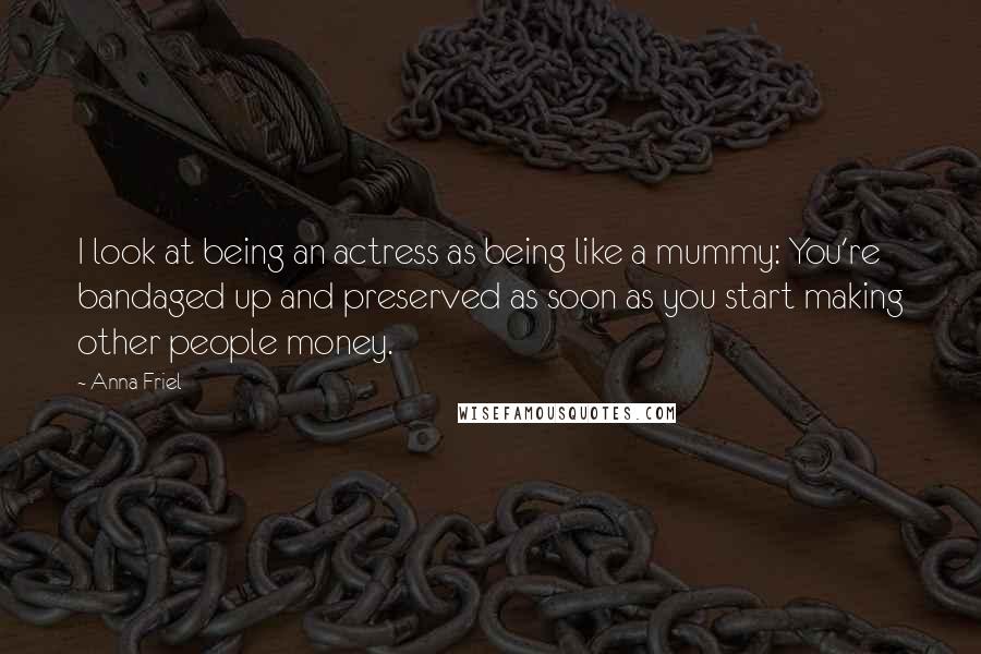 Anna Friel quotes: I look at being an actress as being like a mummy: You're bandaged up and preserved as soon as you start making other people money.