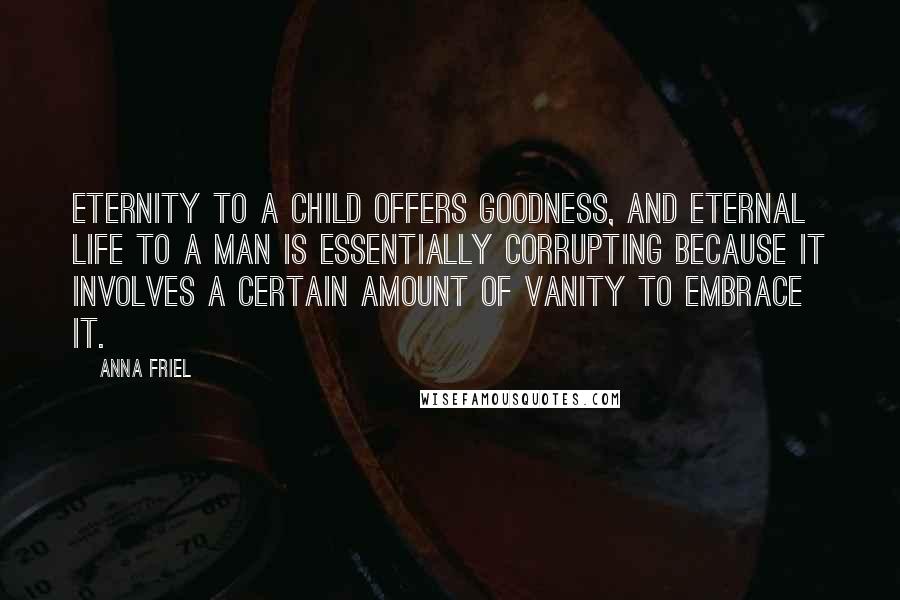 Anna Friel quotes: Eternity to a child offers goodness, and eternal life to a man is essentially corrupting because it involves a certain amount of vanity to embrace it. Anna Friel quotes: Eternity to a child offers goodness, and eternal life to a man is essentially corrupting because it involves a certain amount of vanity to embrace it.