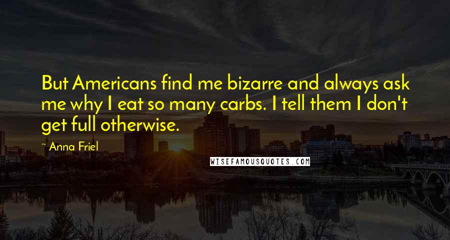 Anna Friel quotes: But Americans find me bizarre and always ask me why I eat so many carbs. I tell them I don't get full otherwise.