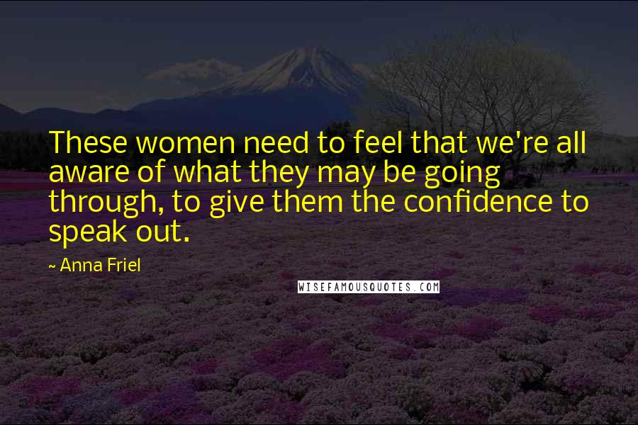 Anna Friel quotes: These women need to feel that we're all aware of what they may be going through, to give them the confidence to speak out. Anna Friel quotes: These women need to feel that we're all aware of what they may be going through, to give them the confidence to speak out.