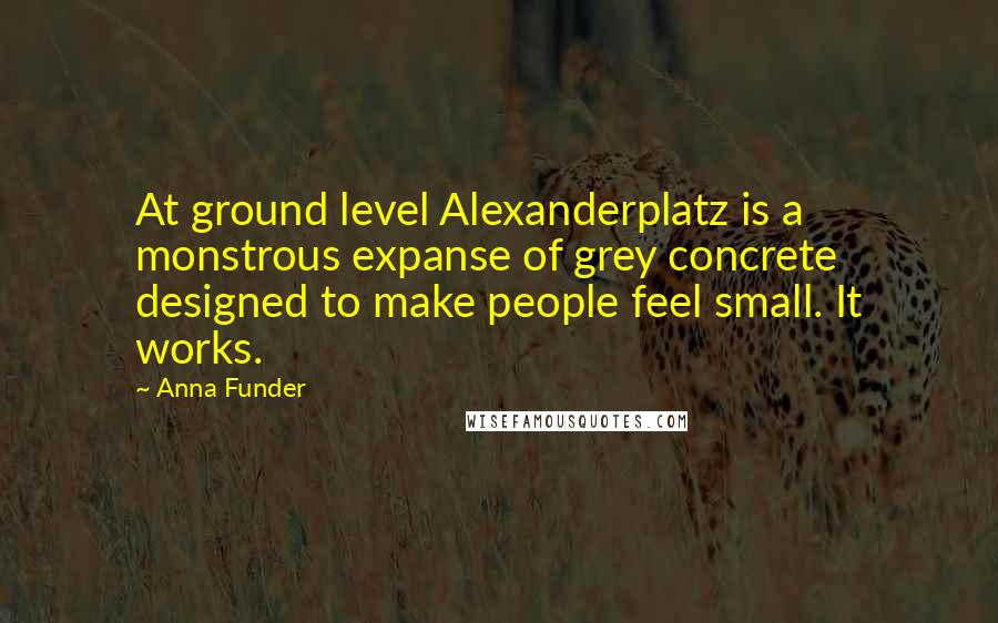 Anna Funder quotes: At ground level Alexanderplatz is a monstrous expanse of grey concrete designed to make people feel small. It works.