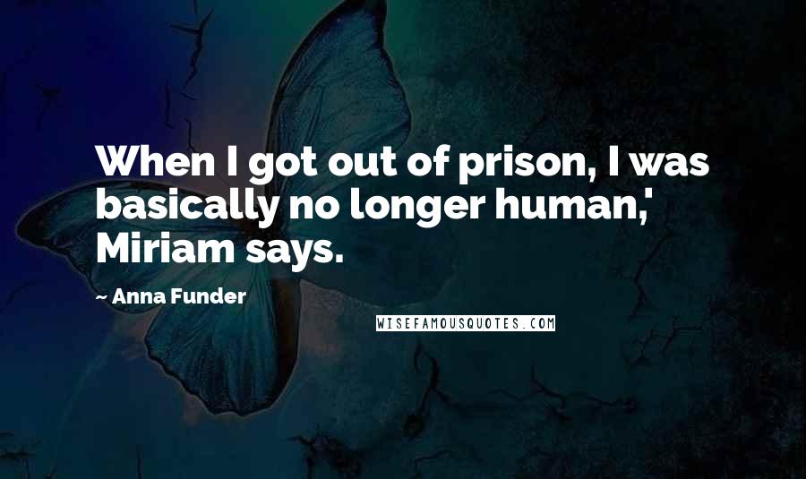 Anna Funder quotes: When I got out of prison, I was basically no longer human,' Miriam says.